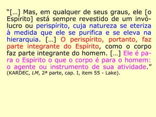 “[…] Mas, em qualquer de seus graus, ele [o
Espírito] está sempre revestido de um invó-
lucro ou perispírito, cuja natureza se eteriza
à medida que ele se purifica e se eleva na
hierarquia. […] O perispírito, portanto, faz
parte integrante do Espírito, como o corpo
faz parte integrante do homem. […] Ele é pa-
ra o Espírito o que o corpo é para o homem:
o agente ou instrumento de sua atividade.”
(KARDEC, LM, 2ª parte, cap. I, item 55 - Lake).
 