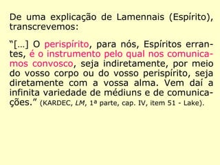 De uma explicação de Lamennais (Espírito),
transcrevemos:
“[…] O perispírito, para nós, Espíritos erran-
tes, é o instrumento pelo qual nos comunica-
mos convosco, seja indiretamente, por meio
do vosso corpo ou do vosso perispírito, seja
diretamente com a vossa alma. Vem daí a
infinita variedade de médiuns e de comunica-
ções.” (KARDEC, LM, 1ª parte, cap. IV, item 51 - Lake).
 