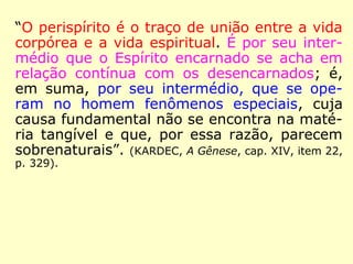 “O perispírito é o traço de união entre a vida
corpórea e a vida espiritual. É por seu inter-
médio que o Espírito encarnado se acha em
relação contínua com os desencarnados; é,
em suma, por seu intermédio, que se ope-
ram no homem fenômenos especiais, cuja
causa fundamental não se encontra na maté-
ria tangível e que, por essa razão, parecem
sobrenaturais”. (KARDEC, A Gênese, cap. XIV, item 22,
p. 329).
 