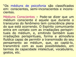 “Os médiuns de psicofonia são classificados
em: conscientes, semi-inconscientes e incons-
cientes.
Médiuns Conscientes – Pode-se dizer que um
médium consciente é aquele que durante o
transcurso do fenômeno tem consciência plena
do que está ocorrendo. O Espírito comunicante
entra em contato com as irradiações perispiri-
tuais do médium, e, emitindo também suas
irradiações perispirituais, forma a atmosfera
fluídica capaz de permitir a transmissão do seu
pensamento ao médium, que, ao captá-lo,
transmitirá com as suas possibilidades, em
termos de capacidade intelectual, vocabulário,
gestos, etc.
 