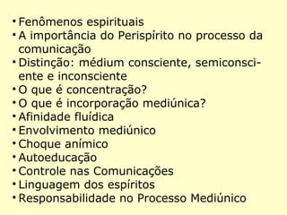 
Fenômenos espirituais

A importância do Perispírito no processo da
comunicação

Distinção: médium consciente, semiconsci-
ente e inconsciente

O que é concentração?

O que é incorporação mediúnica?

Afinidade fluídica

Envolvimento mediúnico

Choque anímico

Autoeducação

Controle nas Comunicações

Linguagem dos espíritos

Responsabilidade no Processo Mediúnico
 