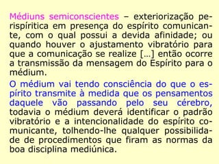 Médiuns semiconscientes – exteriorização pe-
rispíritica em presença do espírito comunican-
te, com o qual possui a devida afinidade; ou
quando houver o ajustamento vibratório para
que a comunicação se realize […] então ocorre
a transmissão da mensagem do Espírito para o
médium.
O médium vai tendo consciência do que o es-
pírito transmite à medida que os pensamentos
daquele vão passando pelo seu cérebro,
todavia o médium deverá identificar o padrão
vibratório e a intencionalidade do espírito co-
municante, tolhendo-lhe qualquer possibilida-
de de procedimentos que firam as normas da
boa disciplina mediúnica.
 