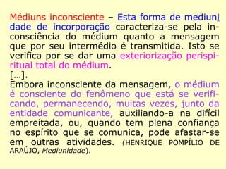 Médiuns inconsciente – Esta forma de mediuni
dade de incorporação caracteriza-se pela in-
consciência do médium quanto a mensagem
que por seu intermédio é transmitida. Isto se
verifica por se dar uma exteriorização perispi-
ritual total do médium.
[…].
Embora inconsciente da mensagem, o médium
é consciente do fenômeno que está se verifi-
cando, permanecendo, muitas vezes, junto da
entidade comunicante, auxiliando-a na difícil
empreitada, ou, quando tem plena confiança
no espírito que se comunica, pode afastar-se
em outras atividades. (HENRIQUE POMPÍLIO DE
ARAÚJO, Mediunidade).
 