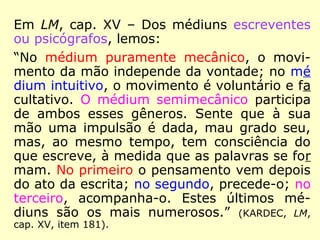 Em LM, cap. XV – Dos médiuns escreventes
ou psicógrafos, lemos:
“No médium puramente mecânico, o movi-
mento da mão independe da vontade; no mé
dium intuitivo, o movimento é voluntário e fa
cultativo. O médium semimecânico participa
de ambos esses gêneros. Sente que à sua
mão uma impulsão é dada, mau grado seu,
mas, ao mesmo tempo, tem consciência do
que escreve, à medida que as palavras se for
mam. No primeiro o pensamento vem depois
do ato da escrita; no segundo, precede-o; no
terceiro, acompanha-o. Estes últimos mé-
diuns são os mais numerosos.” (KARDEC, LM,
cap. XV, item 181).
 