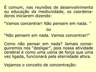 É comum, nas reuniões de desenvolvimento
ou educação da mediunidade, os coordena-
dores iniciarem dizendo:
“Vamos concentrar! Não pensem em nada. ”
ou
“Não pensem em nada. Vamos concentrar!”
Como não pensar em nada? Jamais conse-
guiremos nos “desligar”, pois nossa atividade
cerebral é como uma usina de força que uma
vez ligada, funcionará pela eternidade afora.
Vejamos o conceito de concentração:
 