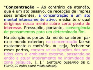 “Concentração – Ao contrário da atenção,
que é um ato passivo, de recepção de impres
sões ambientes, a concentração é um ato
mental intensamente ativo, mediante o qual
dirigimos nossa mente sobre certo ponto de
interesse. Pressupõe, portanto, convergência
de pensamentos para um determinado fim.
Na atenção as portas da mente se abrem pa-
ra o mundo exterior; na concentração faz-se
exatamente o contrário, ou seja, fecham-se
essas portas, cortam-se as ligações dos sen-
tidos com o ambiente externo, passando-se
então a atuar inteiramente na intimidade da
zona psíquica. […].” (ASTOLFO OLEGÁRIO DE O.
FILHO, 20 lições sobre mediunidade).
 