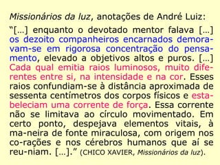 Missionários da luz, anotações de André Luiz:
“[…] enquanto o devotado mentor falava […]
os dezoito companheiros encarnados demora-
vam-se em rigorosa concentração do pensa-
mento, elevado a objetivos altos e puros. […]
Cada qual emitia raios luminosos, muito dife-
rentes entre si, na intensidade e na cor. Esses
raios confundiam-se à distância aproximada de
sessenta centímetros dos corpos físicos e esta-
beleciam uma corrente de força. Essa corrente
não se limitava ao círculo movimentado. Em
certo ponto, despejava elementos vitais, à
ma-neira de fonte miraculosa, com origem nos
co-rações e nos cérebros humanos que aí se
reu-niam. […].” (CHICO XAVIER, Missionários da luz).
 