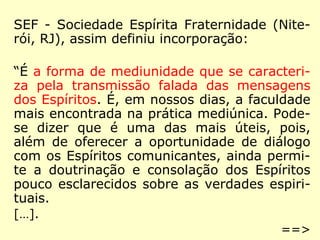 SEF - Sociedade Espírita Fraternidade (Nite-
rói, RJ), assim definiu incorporação:
“É a forma de mediunidade que se caracteri-
za pela transmissão falada das mensagens
dos Espíritos. É, em nossos dias, a faculdade
mais encontrada na prática mediúnica. Pode-
se dizer que é uma das mais úteis, pois,
além de oferecer a oportunidade de diálogo
com os Espíritos comunicantes, ainda permi-
te a doutrinação e consolação dos Espíritos
pouco esclarecidos sobre as verdades espiri-
tuais.
[…].
==>
 