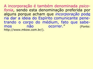 A incorporação é também denominada psico-
fonia, sendo esta denominação preferida por
alguns porque acham que incorporação pode
ria dar a ideia do Espírito comunicante pene-
trando o corpo do médium, fato que sabe-
mos não ocorrer.” (Fonte: http://www.mkow.com.br/).
 