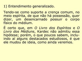1) Entendimento generalizado.
Tendo-se como suporte a crença comum, no
meio espírita, de que não há possessão, quer
dizer, um desencarnado possuir o corpo
físico do médium.
É certo que, em O Livro dos Espíritos e O
Livro dos Médiuns, Kardec não admitiu essa
hipótese; porém, o que poucos sabem, inclu-
indo aí alguns destacados estudiosos, é que
ele mudou de ideia, como ainda veremos.
 