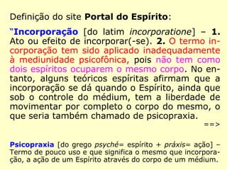Definição do site Portal do Espírito:
“Incorporação [do latim incorporatione] – 1.
Ato ou efeito de incorporar(-se). 2. O termo in-
corporação tem sido aplicado inadequadamente
à mediunidade psicofônica, pois não tem como
dois espíritos ocuparem o mesmo corpo. No en-
tanto, alguns teóricos espíritas afirmam que a
incorporação se dá quando o Espírito, ainda que
sob o controle do médium, tem a liberdade de
movimentar por completo o corpo do mesmo, o
que seria também chamado de psicopraxia.
==>
Psicopraxia [do grego psyché= espírito + práxis= ação] –
Termo de pouco uso e que significa o mesmo que incorpora-
ção, a ação de um Espírito através do corpo de um médium.
 
