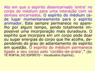Ato em que o espírito desencarnado 'entra' no
corpo do médium para uma interação com os
demais encarnados. O espírito do médium ce-
de lugar momentaneamente para o espírito
animador. Este sempre permanece no apare-
lho por algum tempo, sendo totalmente im-
possível uma incorporação mais duradoura. O
espírito que incorpora em um corpo pode doar
ou sugar energias do corpo que lhe acolhe, de-
pendendo do grau de adiantamento do espírito
em questão. O espírito do médium permanece
ligado a seu corpo pelo 'cordão-de-prata'.” (SI-
TE PORTAL DO ESPÍRITO - Vocabulário Espírita).
 