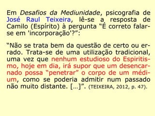 Em Desafios da Mediunidade, psicografia de
José Raul Teixeira, lê-se a resposta de
Camilo (Espírito) à pergunta “É correto falar-
se em 'incorporação'?”:
“Não se trata bem da questão de certo ou er-
rado. Trata-se de uma utilização tradicional,
uma vez que nenhum estudioso do Espiritis-
mo, hoje em dia, irá supor que um desencar-
nado possa “penetrar” o corpo de um médi-
um, como se poderia admitir num passado
não muito distante. […]”. (TEIXEIRA, 2012, p. 47).
 