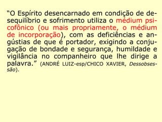 “O Espírito desencarnado em condição de de-
sequilíbrio e sofrimento utiliza o médium psi-
cofônico (ou mais propriamente, o médium
de incorporação), com as deficiências e an-
gústias de que é portador, exigindo a conju-
gação de bondade e segurança, humildade e
vigilância no companheiro que lhe dirige a
palavra.” (ANDRÉ LUIZ-esp/CHICO XAVIER, Dessobses-
são).
 