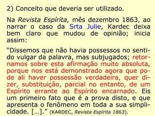 2) Conceito que deveria ser utilizado.
Na Revista Espírita, mês dezembro 1863, ao
narrar o caso da Srta Julie, Kardec deixa
bem claro que mudou de opinião; inicia
assim:
“Dissemos que não havia possessos no senti-
do vulgar da palavra, mas subjugados; retor-
namos sobre esta afirmação muito absoluta,
porque nos está demonstrado agora que po-
de ali haver possessão verdadeira, quer di-
zer, substituição, parcial no entanto, de um
Espírito errante ao Espírito encarnado. Eis
um primeiro fato que é a prova disto, e que
apresenta o fenômeno em toda a sua simpli-
cidade. […].” (KARDEC, Revista Espírita 1863).
 