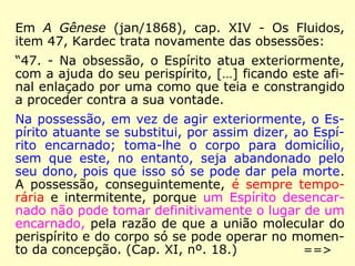 Em A Gênese (jan/1868), cap. XIV - Os Fluidos,
item 47, Kardec trata novamente das obsessões:
“47. - Na obsessão, o Espírito atua exteriormente,
com a ajuda do seu perispírito, […] ficando este afi-
nal enlaçado por uma como que teia e constrangido
a proceder contra a sua vontade.
Na possessão, em vez de agir exteriormente, o Es-
pírito atuante se substitui, por assim dizer, ao Espí-
rito encarnado; toma-lhe o corpo para domicílio,
sem que este, no entanto, seja abandonado pelo
seu dono, pois que isso só se pode dar pela morte.
A possessão, conseguintemente, é sempre tempo-
rária e intermitente, porque um Espírito desencar-
nado não pode tomar definitivamente o lugar de um
encarnado, pela razão de que a união molecular do
perispírito e do corpo só se pode operar no momen-
to da concepção. (Cap. XI, nº. 18.) ==>
 