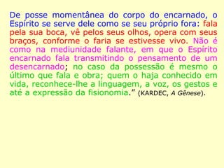 De posse momentânea do corpo do encarnado, o
Espírito se serve dele como se seu próprio fora: fala
pela sua boca, vê pelos seus olhos, opera com seus
braços, conforme o faria se estivesse vivo. Não é
como na mediunidade falante, em que o Espírito
encarnado fala transmitindo o pensamento de um
desencarnado; no caso da possessão é mesmo o
último que fala e obra; quem o haja conhecido em
vida, reconhece-lhe a linguagem, a voz, os gestos e
até a expressão da fisionomia.” (KARDEC, A Gênese).
 