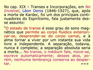 No cap. XIX – Transes e Incorporações, em No
Invisível, Léon Denis (1846-1927), que, após
a morte de Kardec, foi um dos principais conti-
nuadores do Espiritismo, fala justamente des-
se assunto:
“O estado de transe é esse grau de sono mag-
nético que permite ao corpo fluídico exteriori-
zar-se, desprender-se do corpo carnal, e à
alma tornar a viver por um instante sua vida
livre e independente. A separação, todavia,
nunca é completa; a separação absoluta seria
a morte... No transe, o médium fala, move-se,
escreve automaticamente; desses atos, po-
rém, nenhuma lembrança conserva ao desper-
tar. ==>
 
