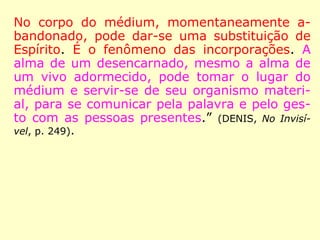No corpo do médium, momentaneamente a-
bandonado, pode dar-se uma substituição de
Espírito. É o fenômeno das incorporações. A
alma de um desencarnado, mesmo a alma de
um vivo adormecido, pode tomar o lugar do
médium e servir-se de seu organismo materi-
al, para se comunicar pela palavra e pelo ges-
to com as pessoas presentes.” (DENIS, No Invisí-
vel, p. 249).
 