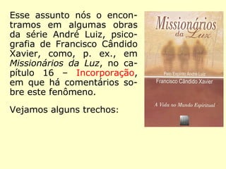 Esse assunto nós o encon-
tramos em algumas obras
da série André Luiz, psico-
grafia de Francisco Cândido
Xavier, como, p. ex., em
Missionários da Luz, no ca-
pítulo 16 – Incorporação,
em que há comentários so-
bre este fenômeno.
Vejamos alguns trechos:
 