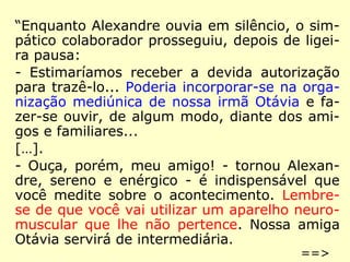 “Enquanto Alexandre ouvia em silêncio, o sim-
pático colaborador prosseguiu, depois de ligei-
ra pausa:
- Estimaríamos receber a devida autorização
para trazê-lo... Poderia incorporar-se na orga-
nização mediúnica de nossa irmã Otávia e fa-
zer-se ouvir, de algum modo, diante dos ami-
gos e familiares...
[…].
- Ouça, porém, meu amigo! - tornou Alexan-
dre, sereno e enérgico - é indispensável que
você medite sobre o acontecimento. Lembre-
se de que você vai utilizar um aparelho neuro-
muscular que lhe não pertence. Nossa amiga
Otávia servirá de intermediária.
==>
 