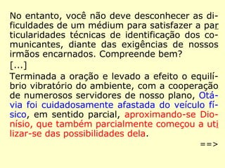 No entanto, você não deve desconhecer as di-
ficuldades de um médium para satisfazer a par
ticularidades técnicas de identificação dos co-
municantes, diante das exigências de nossos
irmãos encarnados. Compreende bem?
[...]
Terminada a oração e levado a efeito o equilí-
brio vibratório do ambiente, com a cooperação
de numerosos servidores de nosso plano, Otá-
via foi cuidadosamente afastada do veículo fí-
sico, em sentido parcial, aproximando-se Dio-
nísio, que também parcialmente começou a uti
lizar-se das possibilidades dela.
==>
 