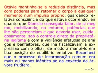 Otávia mantinha-se a reduzida distância, mas
com poderes para retomar o corpo a qualquer
momento num impulso próprio, guardando re-
lativa consciência do que estava ocorrendo, en
quanto que Dionísio conseguia falar, de si mes
mo, mobilizando, no entanto, potências que
lhe não pertenciam e que deveria usar, cuida-
dosamente, sob o controle direto da proprietá-
ria legítima e com a vigilância afetuosa de ami
gos e benfeitores, que lhe fiscalizavam a ex-
pressão com o olhar, de modo a mantê-lo em
boa posição de equilíbrio emotivo. Reconheci
que o processo de incorporação comum era
mais ou menos idêntico ao da enxertia da ár-
vore frutífera.
==>
 