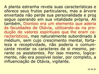 A planta estranha revela suas características e
oferece seus frutos particulares, mas a árvore
enxertada não perde sua personalidade e pros
segue operando em sua vitalidade própria. Ali
também, Dionísio era um elemento que aderia
às faculdades de Otávia, utilizando-as na pro-
dução de valores espirituais que lhe eram ca-
racterísticos, mas naturalmente subordinado à
médium, sem cujo crescimento mental, forta-
leza e receptividade, não poderia o comuni-
cante revelar os caracteres de si mesmo, pe-
rante os assistentes. Por isso mesmo, logica-
mente, não era possível isolar, por completo, a
influenciação de Otávia, vigilante.
==>
 
