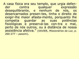 A casa física era seu templo, que urgia defen-
der contra qualquer expressão desequilibrante,
e nenhum de nós, os desencarnados presen-
tes, tinha o direito de exigir-lhe maior afasta-
mento, porquanto lhe competia guardar as
suas potências fisiológicas e preservá-las con-
tra o mal, perto de nós outros, ou à distância
de nossa assistência afetiva.” (XAVIER, Missionários
da Luz, p. 260-277 – passim).
 