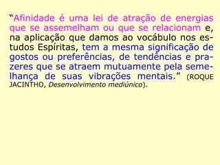 “Afinidade é uma lei de atração de energias
que se assemelham ou que se relacionam e,
na aplicação que damos ao vocábulo nos es-
tudos Espíritas, tem a mesma significação de
gostos ou preferências, de tendências e pra-
zeres que se atraem mutuamente pela seme-
lhança de suas vibrações mentais.” (ROQUE
JACINTHO, Desenvolvimento mediúnico).
 
