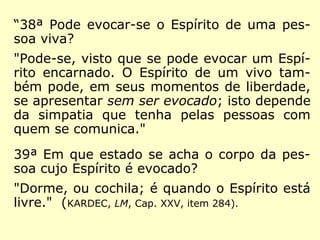 “38ª Pode evocar-se o Espírito de uma pes-
soa viva?
"Pode-se, visto que se pode evocar um Espí-
rito encarnado. O Espírito de um vivo tam-
bém pode, em seus momentos de liberdade,
se apresentar sem ser evocado; isto depende
da simpatia que tenha pelas pessoas com
quem se comunica."
39ª Em que estado se acha o corpo da pes-
soa cujo Espírito é evocado?
"Dorme, ou cochila; é quando o Espírito está
livre." (KARDEC, LM, Cap. XXV, item 284).
 