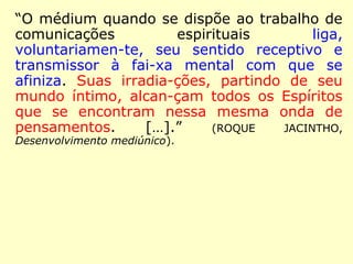 “O médium quando se dispõe ao trabalho de
comunicações espirituais liga, voluntariamen-
te, seu sentido receptivo e transmissor à fai-
xa mental com que se afiniza. Suas irradia-
ções, partindo de seu mundo íntimo, alcan-
çam todos os Espíritos que se encontram
nessa mesma onda de pensamentos. […].”
(ROQUE JACINTHO, Desenvolvimento mediúnico).
 