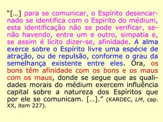 “[…] para se comunicar, o Espírito desencar-
nado se identifica com o Espírito do médium,
esta identificação não se pode verificar, se-
não havendo, entre um e outro, simpatia e,
se assim é lícito dizer-se, afinidade. A alma
exerce sobre o Espírito livre uma espécie de
atração, ou de repulsão, conforme o grau da
semelhança existente entre eles. Ora, os
bons têm afinidade com os bons e os maus
com os maus, donde se segue que as quali-
dades morais do médium exercem influência
capital sobre a natureza dos Espíritos que
por ele se comunicam. […].” (KARDEC, LM, cap.
XX, item 227).
 