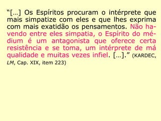 “[…] Os Espíritos procuram o intérprete que
mais simpatize com eles e que lhes exprima
com mais exatidão os pensamentos. Não ha-
vendo entre eles simpatia, o Espírito do mé-
dium é um antagonista que oferece certa
resistência e se toma, um intérprete de má
qualidade e muitas vezes infiel. […].” (KARDEC,
LM, Cap. XIX, item 223)
 