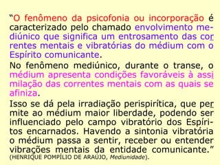 “O fenômeno da psicofonia ou incorporação é
caracterizado pelo chamado envolvimento me-
diúnico que significa um entrosamento das cor
rentes mentais e vibratórias do médium com o
Espírito comunicante.
No fenômeno mediúnico, durante o transe, o
médium apresenta condições favoráveis à assi
milação das correntes mentais com as quais se
afiniza.
Isso se dá pela irradiação perispirítica, que per
mite ao médium maior liberdade, podendo ser
influenciado pelo campo vibratório dos Espíri-
tos encarnados. Havendo a sintonia vibratória
o médium passa a sentir, receber ou entender
vibrações mentais da entidade comunicante.”
(HENRIQUE POMPÍLIO DE ARAÚJO, Mediunidade).
 