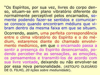 “Os Espíritos, por sua vez, livres do corpo den-
so, situam-se em plano vibratório diferente do
normalmente perceptível pelos encarnados, so-
mente podendo fazer-se sentidos e comunicar-
se conosco quando encontram médiuns que vi-
bram dentro da mesma faixa em que se situam.
Ocorrendo, assim, uma perfeita correspondência
entre o clima vibratório do Espírito e o do mé-
dium, estaremos diante do chamado envolvi-
mento mediúnico, em que o encarnado passa a
sentir a presença do Espírito desencarnado, po-
dendo perceber-lhe as sensações, as emoções,
os pensamentos e transmiti-los de acordo com
sua livre vontade, deixando ou não envolver-se
por essa nova personalidade. (ASTOLFO OLEGÁRIO
DE O. FILHO, 20 lições sobre mediunidade).
 