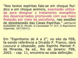 “Nos textos espíritas fala-se em choque fluí-
dico e em choque anímico, expressão utiliza-
da para designar o tratamento energético
dos desencarnados promovido com sua mani
festação por meio da psicofonia, nas sessões
de desobsessão das Casas Espíritas.” (ASTOLFO
OLEGÁRIO DE O. FILHO. O Consolador n° 317, O Espiritismo
responde, 10/7/2011).
Em “Espiritismo de A a Z”, no site da FEB,
fa-zendo referência a Divaldo P. Franco, obra
Loucura e obsessão, pelo Espírito Manoel P.
de Miranda, 9a ed., Rio de Janeiro: FEB,
2003. - cap. 11, encontra-se esta definição:
 
