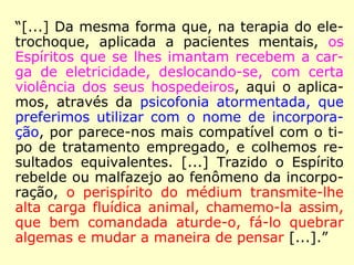 “[...] Da mesma forma que, na terapia do ele-
trochoque, aplicada a pacientes mentais, os
Espíritos que se lhes imantam recebem a car-
ga de eletricidade, deslocando-se, com certa
violência dos seus hospedeiros, aqui o aplica-
mos, através da psicofonia atormentada, que
preferimos utilizar com o nome de incorpora-
ção, por parece-nos mais compatível com o ti-
po de tratamento empregado, e colhemos re-
sultados equivalentes. [...] Trazido o Espírito
rebelde ou malfazejo ao fenômeno da incorpo-
ração, o perispírito do médium transmite-lhe
alta carga fluídica animal, chamemo-la assim,
que bem comandada aturde-o, fá-lo quebrar
algemas e mudar a maneira de pensar [...].”
 