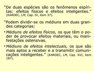 “De duas espécies são os fenômenos espíri-
tas: efeitos físicos e efeitos inteligentes.”
(KARDEC, LM, Cap. IV, item 37).
“Podem dividir-se os médiuns em duas gran-
des categorias:

Médiuns de efeitos físicos, os que têm o po-
der de provocar efeitos materiais, ou mani-
festações ostensivas.

Médiuns de efeitos intelectuais, os que são
mais aptos a receber e a transmitir comuni-
cações inteligentes.” (KARDEC, LM, Cap. XVI, item
187).
 