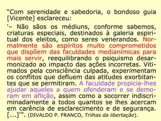 “Com serenidade e sabedoria, o bondoso guia
[Vicente] esclareceu:
'– Não sãos os médiuns, conforme sabemos,
criaturas especiais, destinados à galeria espiri-
tual dos eleitos, como seres venerandos. Nor-
malmente são espíritos muito comprometidos
que dispõem das faculdades medianímicas para
mais servir, reequilibrando o psiquismo desar-
monizado ao impacto das ações incorretas. Viti-
mados pela consciência culpada, experimentam
os conflitos que defluem das atitudes exorbitan-
tes que se permitiram. A faculdade propicia-lhes
ajudar aqueles a quem ofenderam e se demo-
ram em aflição, assim como a socorrer indiscri-
minadamente a todos quantos se lhes acercam
em carência de esclarecimento e de segurança.
[...]'”. (DIVALDO P. FRANCO, Trilhas da libertação).
 