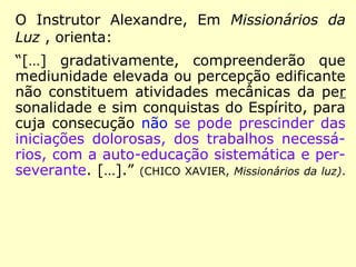 O Instrutor Alexandre, Em Missionários da
Luz , orienta:
“[…] gradativamente, compreenderão que
mediunidade elevada ou percepção edificante
não constituem atividades mecânicas da per
sonalidade e sim conquistas do Espírito, para
cuja consecução não se pode prescinder das
iniciações dolorosas, dos trabalhos necessá-
rios, com a auto-educação sistemática e per-
severante. […].” (CHICO XAVIER, Missionários da luz).
 