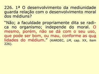 226. 1ª O desenvolvimento da mediunidade
guarda relação com o desenvolvimento moral
dos médiuns?
“Não; a faculdade propriamente dita se radi-
ca no organismo; independe do moral. O
mesmo, porém, não se dá com o seu uso,
que pode ser bom, ou mau, conforme as qua
lidades do médium.” (KARDEC, LM, cap. XX, item
226).
 