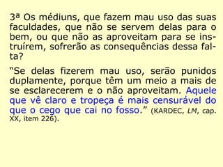 3ª Os médiuns, que fazem mau uso das suas
faculdades, que não se servem delas para o
bem, ou que não as aproveitam para se ins-
truírem, sofrerão as consequências dessa fal-
ta?
“Se delas fizerem mau uso, serão punidos
duplamente, porque têm um meio a mais de
se esclarecerem e o não aproveitam. Aquele
que vê claro e tropeça é mais censurável do
que o cego que cai no fosso.” (KARDEC, LM, cap.
XX, item 226).
 