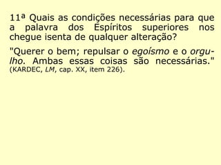 11ª Quais as condições necessárias para que
a palavra dos Espíritos superiores nos
chegue isenta de qualquer alteração?
"Querer o bem; repulsar o egoísmo e o orgu-
lho. Ambas essas coisas são necessárias."
(KARDEC, LM, cap. XX, item 226).
 