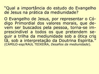 “Qual a importância do estudo do Evangelho
de Jesus na prática da mediunidade?
O Evangelho de Jesus, por representar o Có-
digo Primordial dos valores morais, que de-
vem ser buscados pela pessoa, torna-se im-
prescindível a todos os que pretendem se-
guir a trilha da mediunidade sob a ótica cris
tã, sob a interpretação da Doutrina Espírita.”
(CAMILO-esp/RAUL TEIXEIRA, Desafios da mediunidade).
 