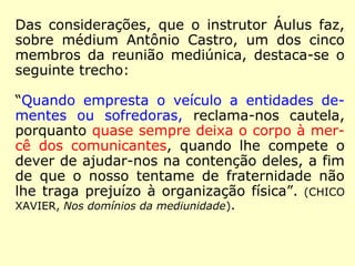 Das considerações, que o instrutor Áulus faz,
sobre médium Antônio Castro, um dos cinco
membros da reunião mediúnica, destaca-se o
seguinte trecho:
“Quando empresta o veículo a entidades de-
mentes ou sofredoras, reclama-nos cautela,
porquanto quase sempre deixa o corpo à mer-
cê dos comunicantes, quando lhe compete o
dever de ajudar-nos na contenção deles, a fim
de que o nosso tentame de fraternidade não
lhe traga prejuízo à organização física”. (CHICO
XAVIER, Nos domínios da mediunidade).
 