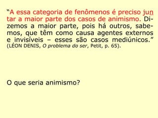 “A essa categoria de fenômenos é preciso jun
tar a maior parte dos casos de animismo. Di-
zemos a maior parte, pois há outros, sabe-
mos, que têm como causa agentes externos
e invisíveis – esses são casos mediúnicos.”
(LÉON DENIS, O problema do ser, Petit, p. 65).
O que seria animismo?
 