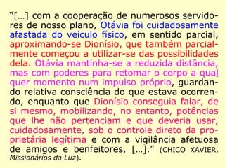 “[…] com a cooperação de numerosos servido-
res de nosso plano, Otávia foi cuidadosamente
afastada do veículo físico, em sentido parcial,
aproximando-se Dionísio, que também parcial-
mente começou a utilizar-se das possibilidades
dela. Otávia mantinha-se a reduzida distância,
mas com poderes para retomar o corpo a qual
quer momento num impulso próprio, guardan-
do relativa consciência do que estava ocorren-
do, enquanto que Dionísio conseguia falar, de
si mesmo, mobilizando, no entanto, potências
que lhe não pertenciam e que deveria usar,
cuidadosamente, sob o controle direto da pro-
prietária legítima e com a vigilância afetuosa
de amigos e benfeitores, […].” (CHICO XAVIER,
Missionários da Luz).
 