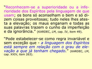 “Reconhecem-se a superioridade ou a infe-
rioridade dos Espíritos pela linguagem de que
usam; os bons só aconselham o bem e só di-
zem coisas proveitosas; tudo neles lhes ates-
ta a elevação; os maus enganam e todas as
suas palavras trazem o cunho da imperfeição
e da ignorância.” (KARDEC, LM, cap. IV, item 49).
“Pode estabelecer-se como regra invariável e
sem exceção que - a linguagem dos Espíritos
está sempre em relação com o grau de ele-
vação a que já tenham chegado.” (KARDEC, LM,
cap. XXIV, item 263).
 