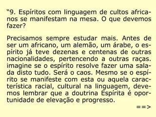 “9. Espíritos com linguagem de cultos africa-
nos se manifestam na mesa. O que devemos
fazer?
Precisamos sempre estudar mais. Antes de
ser um africano, um alemão, um árabe, o es-
pírito já teve dezenas e centenas de outras
nacionalidades, pertencendo a outras raças.
imagine se o espírito resolve fazer uma sala-
da disto tudo. Será o caos. Mesmo se o espí-
rito se manifeste com esta ou aquela carac-
terística racial, cultural na linguagem, deve-
mos lembrar que a doutrina Espírita é opor-
tunidade de elevação e progresso.
==>
 